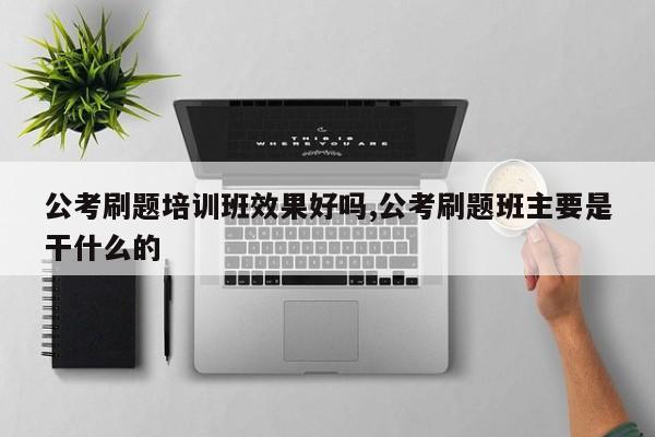 公考刷题培训班效果好吗,公考刷题班主要是干什么的