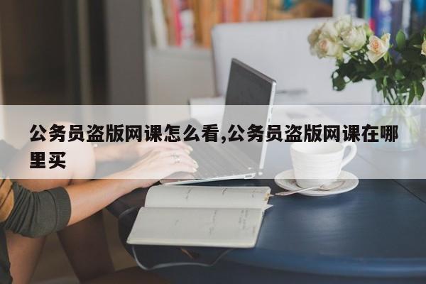 公务员盗版网课怎么看,公务员盗版网课在哪里买