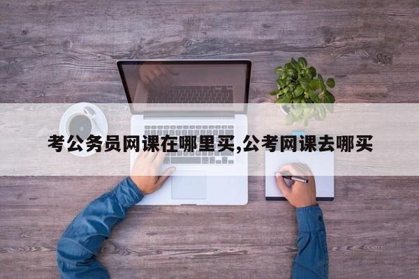 考公务员网课在哪里买,公考网课去哪买